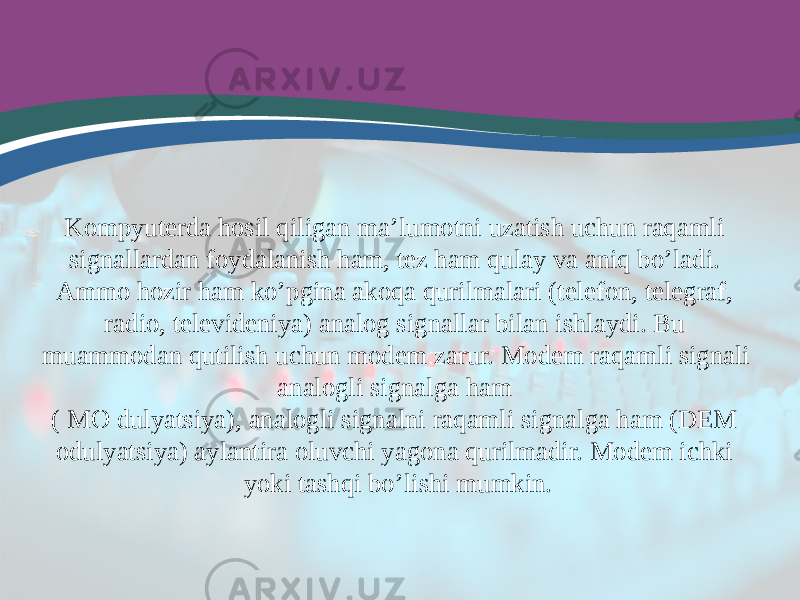 Kompyuterda hosil qiligan ma’lumotni uzatish uchun raqamli signallardan foydalanish ham, tez ham qulay va aniq bo’ladi. Ammo hozir ham ko’pgina akoqa qurilmalari (telefon, telegraf, radio, televideniya) analog signallar bilan ishlaydi. Bu muammodan qutilish uchun modem zarur. Modem raqamli signali analogli signalga ham ( MO dulyatsiya), analogli signalni raqamli signalga ham (DEM odulyatsiya) aylantira oluvchi yagona qurilmadir. Modem ichki yoki tashqi bo’lishi mumkin. 