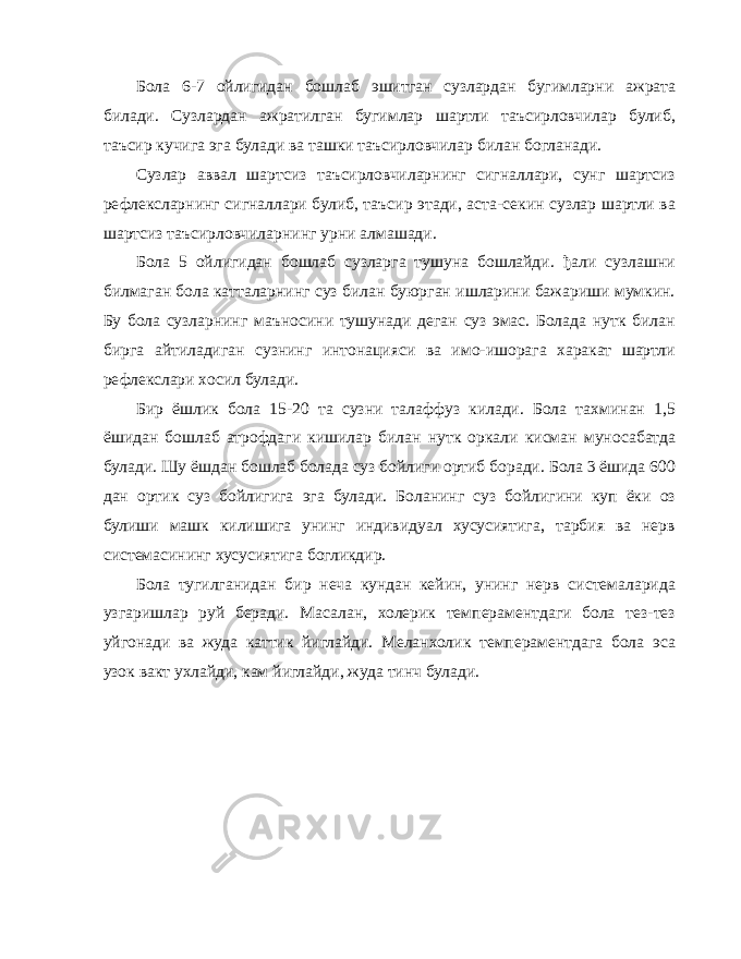 Бола 6-7 ойлигидан бошлаб эшитган сузлардан бугимларни ажрата билади. Сузлардан ажратилган бугимлар шартли таъсирловчилар булиб, таъсир кучига эга булади ва ташки таъсирловчилар билан богланади. Сузлар аввал шартсиз таъсирловчиларнинг сигналлари, сунг шартсиз рефлексларнинг сигналлари булиб, таъсир этади, аста-секин сузлар шартли ва шартсиз таъсирловчиларнинг урни алмашади. Бола 5 ойлигидан бошлаб сузларга тушуна бошлайди. ђали сузлашни билмаган бола катталарнинг суз билан буюрган ишларини бажариши мумкин. Бу бола сузларнинг маъносини тушунади деган суз эмас. Болада нутк билан бирга айтиладиган сузнинг интонацияси ва имо-ишорага харакат шартли рефлекслари хосил булади. Бир ёшлик бола 15-20 та сузни талаффуз килади. Бола тахминан 1,5 ёшидан бошлаб атрофдаги кишилар билан нутк оркали кисман муносабатда булади. Шу ёшдан бошлаб болада суз бойлиги ортиб боради. Бола 3 ёшида 600 дан ортик суз бойлигига эга булади. Боланинг суз бойлигини куп ёки оз булиши машк килишига унинг индивидуал хусусиятига, тарбия ва нерв системасининг хусусиятига богликдир. Бола тугилганидан бир неча кундан кейин, унинг нерв системаларида узгаришлар руй беради. Масалан, холерик темпераментдаги бола тез-тез уйгонади ва жуда каттик йиглайди. Меланхолик темпераментдага бола эса узок вакт ухлайди, кам йиглайди, жуда тинч булади. 