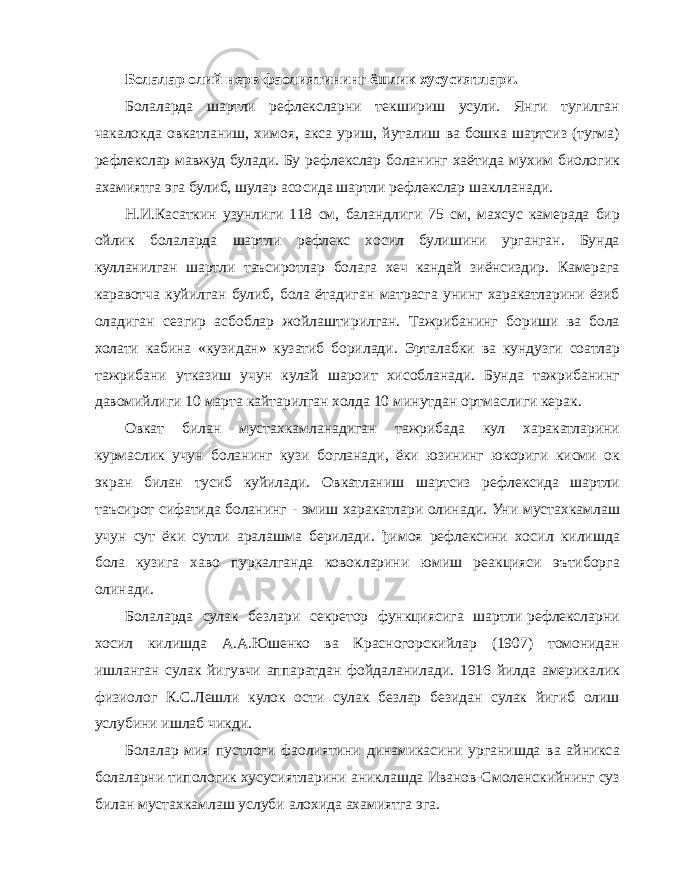 Болалар олий нерв фаолиятининг ёшлик хусусиятлари. Болаларда шартли рефлексларни текшириш усули. Янги тугилган чакалокда овкатланиш, химоя, акса уриш, йуталиш ва бошка шартсиз (тугма) рефлекслар мавжуд булади. Бу рефлекслар боланинг хаётида мухим биологик ахамиятга эга булиб, шулар асосида шартли рефлекслар шаклланади. Н.И.Касаткин узунлиги 118 см, баландлиги 75 см, махсус камерада бир ойлик болаларда шартли рефлекс хосил булишини урганган. Бунда кулланилган шартли таъсиротлар болага хеч кандай зиёнсиздир. Камерага каравотча куйилган булиб, бола ётадиган матрасга унинг харакатларини ёзиб оладиган сезгир асбоблар жойлаштирилган. Тажрибанинг бориши ва бола холати кабина «кузидан» кузатиб борилади. Эрталабки ва кундузги соатлар тажрибани утказиш учун кулай шароит хисобланади. Бунда тажрибанинг давомийлиги 10 марта кайтарилган холда 10 минутдан ортмаслиги керак. Овкат билан мустахкамланадиган тажрибада кул харакатларини курмаслик учун боланинг кузи богланади, ёки юзининг юкориги кисми ок экран билан тусиб куйилади. Овкатланиш шартсиз рефлексида шартли таъсирот сифатида боланинг - эмиш харакатлари олинади. Уни мустахкамлаш учун сут ёки сутли аралашма берилади. ђимоя рефлексини хосил килишда бола кузига хаво пуркалганда ковокларини юмиш реакцияси эътиборга олинади. Болаларда сулак безлари секретор функциясига шартли рефлексларни хосил килишда А.А.Юшенко ва Красногорскийлар (1907) томонидан ишланган сулак йигувчи аппаратдан фойдаланилади. 1916 йилда америкалик физиолог К.С.Лешли кулок ости сулак безлар безидан сулак йигиб олиш услубини ишлаб чикди. Болалар мия пустлоги фаолиятини динамикасини урганишда ва айникса болаларни типологик хусусиятларини аниклашда Иванов-Смоленскийнинг суз билан мустахкамлаш услуби алохида ахамиятга эга. 