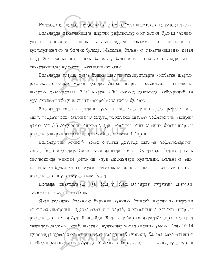 Болаларда шартли рефлекснинг хосил булиш тезлиги ва тургунлиги. Болаларда овкатланишга шартли рефлексларнинг хосил булиш тезлиги унинг иштахаси, нерв системасидаги овкатланиш марказининг кузголувчанлигига боглик булади. Масалан, боланинг овкатланишидан аввал канд ёки бошка ширинлик берилса, боланинг иштахаси пасаяди, яъни овкатланишга рефлектор реакцияси сусаяди. Болаларда товуш, сузга бошка шартли таъсиротларга нисбатан шартли рефлекслар тезрок хосил булади. Уларда шартли рефлекслар шартли ва шартсиз таъсирловчи 2-10 марта 5-30 секунд давомида кайтарилиб ва мустахкамланиб турилса шартли рефлекс хосил булади. Болаларда сулак ажралиши учун хосил килинган шартли рефлекснинг яширин даври эса тахминан 3 секундни, харакат шартли рефлекснинг яширин даври эса 0,5 секундни ташкил этади. Боланинг ёши ортиши билан шартли рефлекс яширин даврининг давомийлиги камайиб боради. Болаларнинг жинсий вояга етилиш даврида шартли рефлексларнинг хосил булиши тезлиги бироз секинлашади. Чунки, бу даврда боланинг нерв системасида жинсий уйгониш нерв марказлари кузголади. Боланинг ёши канча катта булса, ташки мухит таъсирловчиларига ишланган харакат шартли рефлекслари шунча мустахкам булади. Болада овкатланиш ва бошка фаолиятларга харакат шартли рефлексини хосил килиш. Янги тугилган боланинг биринчи кунидан бошлаб шартли ва шартсиз таъсирловчиларнинг адекватлилигига караб, овкатланишга харакат шартли рефлекслари хосил була бошлайди. Боланинг бир кунлигидаёк терини тактил сезгиларига таъсир этиб, шартли рефлекслар хосил килиш мумкин. Бола 10-14 кунлигида кулда овкатланиш холатида ушлаб турилса, болада овкатланишга нисбатан реакция хосил булади. У бошини буради, огзини очади, сунг суриш 