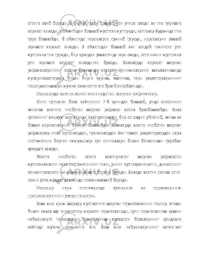 огзига олиб боради. 5-6 ойлигидан бошлаб узи утира олади ва тик туришга харакат килади. 7 ойлигидан бошлаб мустакил утиради, катталар ёрдамида тик тура бошлайди. 8 ойлигида нарсаларга суяниб туради, нарсаларни ушлаб юришга харакат килади. 9 ойлигидан бошлаб хеч кандай таянчсиз узи мустакил тик туради, бир кулидан ушлаганда юра олади, аста-секин мустакил узи юришга харакат киладиган булади. Болаларда харакат шартли рефлексларининг хосил булишида харакат куникмаларини шаклланишида проприоцепторлар билан бирга куриш, эшитиш, тери рецепторларининг таъсирланишлари мухим ахамиятга эга булиб хисобланади. Болаларда вактга хосил килинадиган шартли рефлекслар. Янги тугилган бола хаётининг 7-8 кунидан бошлаб, унда онасининг эмизиш вактига нисбатан шартли рефлекс хосил булабошлайди. Бола сутканинг маълум вактларида овкатланишдан бир оз олдин уйгониб, эмиш ва бошка харакатларини бажара бошлайди. Болаларда вактга нисбатан шартли рефлекслар ички органлардан, тукималардан ёки ташки рецепторлардан нерв системасига борган импульслар суз сигналлари билан богланиши туфайли вужудга келади. Вактга нисбатан юзага келтирилган шартли рефлексни мустахкамлиги нерв системасининг типи, унинг кузгалувчанлиги, диккатнинг концентрацияси ва машк килишга боглик булади. Болада вактни сезиш аста- секин узок муддат давомида такомиллашиб боради. Болалар нерв системасида кузгалиш ва тормозланиш процессларининг узаро таъсири. Бош мия ярим шарлар пустлогига шартли тормозловчини таъсир этиши билан аввал шу анализатор маркази тормозланади, сунг тормозланиш кушни нейронларга таркалади. Тормозланиш процесси болаларнинг кундалик хаётида мухим ахамиятга эга. Бош мия нейронларининг кетма-кет 