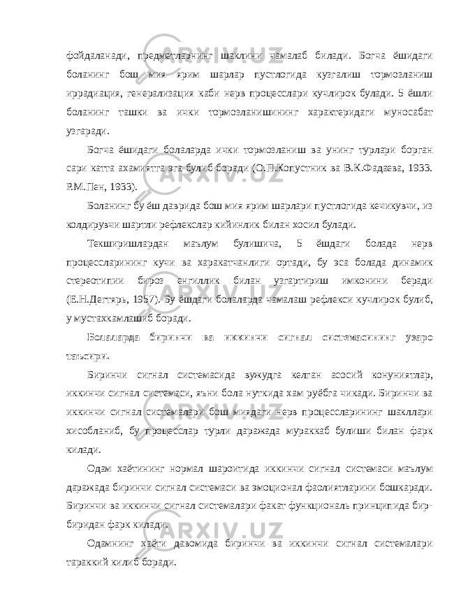 фойдаланади, предметларнинг шаклини чамалаб билади. Богча ёшидаги боланинг бош мия ярим шарлар пустлогида кузгалиш тормозланиш иррадиация, генерализация каби нерв процесслари кучлирок булади. 5 ёшли боланинг ташки ва ички тормозланишининг характеридаги муносабат узгаради. Богча ёшидаги болаларда ички тормозланиш ва унинг турлари борган сари катта ахамиятга эга булиб боради (О.П.Копустник ва В.К.Фадаева, 1933. Р.М.Пен, 1933). Боланинг бу ёш даврида бош мия ярим шарлари пустлогида кечикувчи, из колдирувчи шартли рефлекслар кийинлик билан хосил булади. Текширишлардан маълум булишича, 5 ёшдаги болада нерв процессларининг кучи ва харакатчанлиги ортади, бу эса болада динамик стереотипии бироз енгиллик билан узгартириш имконини беради (Е.Н.Дегтярь, 1957). Бу ёшдаги болаларда чамалаш рефлекси кучлирок булиб, у мустахкамлашиб боради. Болаларда биринчи ва иккинчи сигнал системасининг узаро таъсири. Биринчи сигнал системасида вужудга келган асосий конуниятлар, иккинчи сигнал системаси, яъни бола нуткида хам руёбга чикади. Биринчи ва иккинчи сигнал системалари бош миядаги нерв процессларининг шакллари хисобланиб, бу процесслар турли даражада мураккаб булиши билан фарк килади. Одам хаётининг нормал шароитида иккинчи сигнал системаси маълум даражада биринчи сигнал системаси ва эмоционал фаолиятларини бошкаради. Биринчи ва иккинчи сигнал системалари факат функциональ принципида бир- биридан фарк килади. Одамнинг хаёти давомида биринчи ва иккинчи сигнал системалари тараккий килиб боради. 