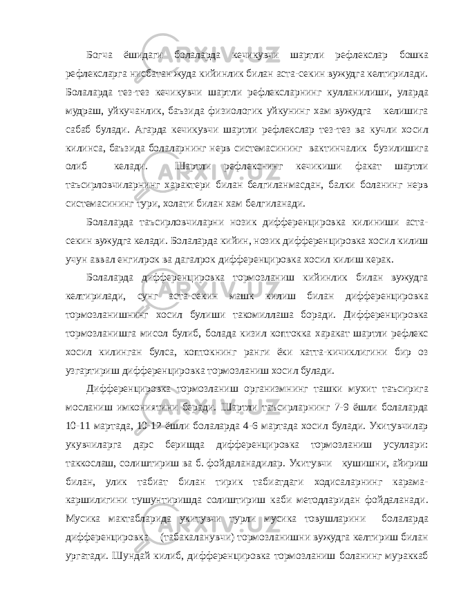 Богча ёшидаги болаларда кечикувчи шартли рефлекслар бошка рефлексларга нисбатан жуда кийинлик билан аста-секин вужудга келтирилади. Болаларда тез-тез кечикувчи шартли рефлексларнинг кулланилиши, уларда мудраш, уйкучанлик, баъзида физиологик уйкунинг хам вужудга келишига сабаб булади. Агарда кечикувчи шартли рефлекслар тез-тез ва кучли хосил килинса, баъзида болаларнинг нерв системасининг вактинчалик бузилишига олиб келади. Шартли рефлекснинг кечикиши факат шартли таъсирловчиларнинг характери билан белгиланмасдан, балки боланинг нерв системасининг тури, холати билан хам белгиланади. Болаларда таъсирловчиларни нозик дифференцировка килиниши аста- секин вужудга келади. Болаларда кийин, нозик дифференцировка хосил килиш учун аввал енгилрок ва дагалрок дифференцировка хосил килиш керак. Болаларда дифференцировка тормозланиш кийинлик билан вужудга келтирилади, сунг аста-секин машк килиш билан дифференцировка тормозланишнинг хосил булиши такомиллаша боради. Дифференцировка тормозланишга мисол булиб, болада кизил коптокка харакат шартли рефлекс хосил килинган булса, коптокнинг ранги ёки катта-кичиклигини бир оз узгартириш дифференцировка тормозланиш хосил булади. Дифференцировка тормозланиш организмнинг ташки мухит таъсирига мосланиш имкониятини беради. Шартли таъсирларнинг 7-9 ёшли болаларда 10-11 мартада, 10-12 ёшли болаларда 4-6 мартада хосил булади. Укитувчилар укувчиларга дарс беришда дифференцировка тормозланиш усуллари: таккослаш, солиштириш ва б. фойдаланадилар. Укитувчи кушишни, айириш билан, улик табиат билан тирик табиатдаги ходисаларнинг карама- каршилигини тушунтиришда солиштириш каби методларидан фойдаланади. Мусика мактабларида укитувчи турли мусика товушларини болаларда дифференцировка (табакаланувчи) тормозланишни вужудга келтириш билан ургатади. Шундай килиб, дифференцировка тормозланиш боланинг мураккаб 