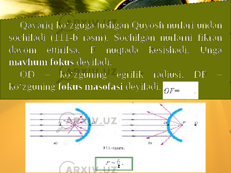 Qavariq ko‘zguga tushgan Quyosh nurlari undan sochiladi (111-b rasm). Sochilgan nurlarni fikran davom ettirilsa, F nuqtada kesishadi. Unga mavhum fokus deyiladi. OD – ko‘zguning egrilik radiusi, DF – ko‘zguning fokus masofasi deyiladi. 