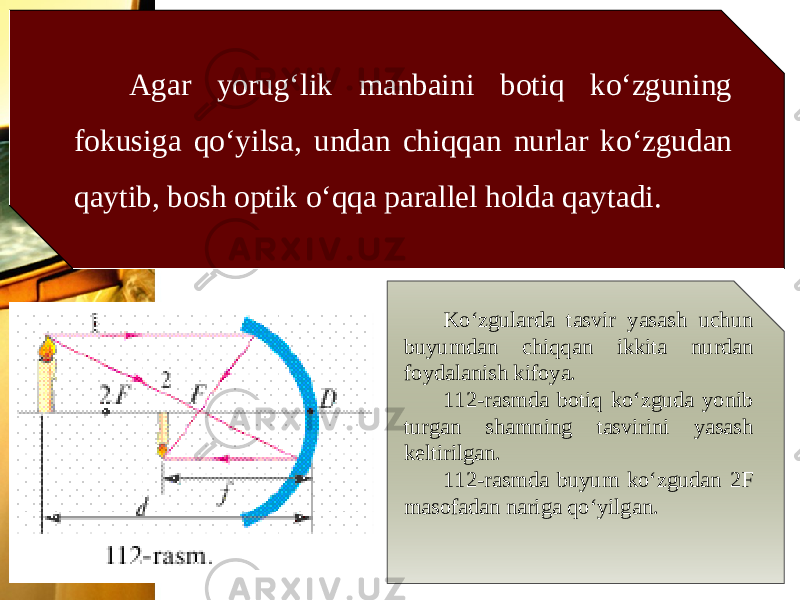 Agar yorug‘lik manbaini botiq ko‘zguning fokusiga qo‘yilsa, undan chiqqan nurlar ko‘zgudan qaytib, bosh optik o‘qqa parallel holda qaytadi. Ko‘zgularda tasvir yasash uchun buyumdan chiqqan ikkita nurdan foydalanish kifoya. 112-rasmda botiq ko‘zguda yonib turgan shamning tasvirini yasash keltirilgan. 112-rasmda buyum ko‘zgudan 2F masofadan nariga qo‘yilgan. 