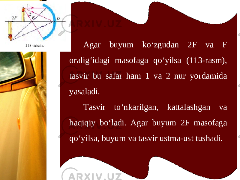 Agar buyum ko‘zgudan 2F va F oralig‘idagi masofaga qo‘yilsa (113-rasm), tasvir bu safar ham 1 va 2 nur yordamida yasaladi. Tasvir to‘nkarilgan, kattalashgan va haqiqiy bo‘ladi. Agar buyum 2F masofaga qo‘yilsa, buyum va tasvir ustma-ust tushadi. 