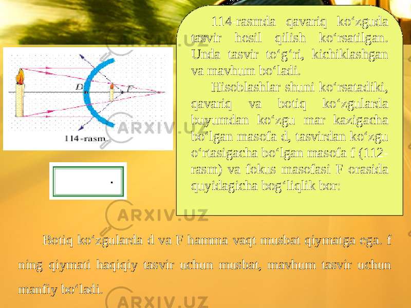 114-rasmda qavariq ko‘zguda tasvir hosil qilish ko‘rsatilgan. Unda tasvir to‘g‘ri, kichiklashgan va mavhum bo‘ladi. Hisoblashlar shuni ko‘rsatadiki, qavariq va botiq ko‘zgularda buyumdan ko‘zgu mar kazigacha bo‘lgan masofa d, tasvirdan ko‘zgu o‘rtasigacha bo‘lgan masofa f (112- rasm) va fokus masofasi F orasida quyidagicha bog‘liqlik bor: Botiq ko‘zgularda d va F hamma vaqt musbat qiymatga ega. f ning qiymati haqiqiy tasvir uchun musbat, mavhum tasvir uchun manfiy bo‘ladi. 