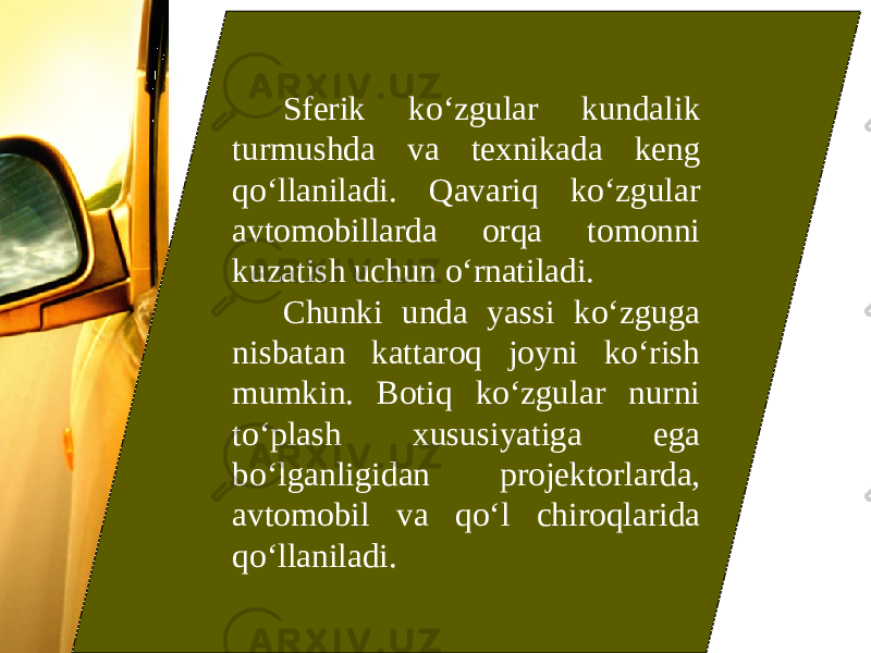 Sferik ko‘zgular kundalik turmushda va texnikada keng qo‘llaniladi. Qavariq ko‘zgular avtomobillarda orqa tomonni kuzatish uchun o‘rnatiladi. Chunki unda yassi ko‘zguga nisbatan kattaroq joyni ko‘rish mumkin. Botiq ko‘zgular nurni to‘plash xususiyatiga ega bo‘lganligidan projektorlarda, avtomobil va qo‘l chiroqlarida qo‘llaniladi. 