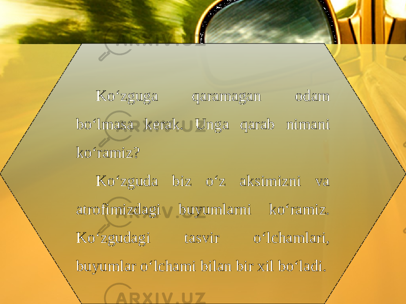 Ko‘zguga qaramagan odam bo‘lmasa kerak. Unga qarab nimani ko‘ramiz? Ko‘zguda biz o‘z aksimizni va atrofimizdagi buyumlarni ko‘ramiz. Ko‘zgudagi tasvir o‘lchamlari, buyumlar o‘lchami bilan bir xil bo‘ladi. 