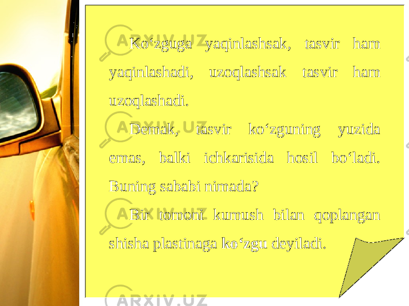 Ko‘zguga yaqinlashsak, tasvir ham yaqinlashadi, uzoqlashsak tasvir ham uzoqlashadi. Demak, tasvir ko‘zguning yuzida emas, balki ichkarisida hosil bo‘ladi. Buning sababi nimada? Bir tomoni kumush bilan qoplangan shisha plastinaga ko‘zgu deyiladi. 