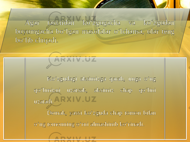 Agar tasvirdan ko‘zgugacha va ko‘zgudan buyumgacha bo‘lgan masofalar o‘lchansa, ular teng bo‘lib chiqadi. Ko‘zgudagi aksimizga qarab, unga o‘ng qo‘limizni uzatsak, aksimiz chap qo‘lini uzatadi. Demak, yassi ko‘zguda chap tomon bilan o‘ng tomonning o‘rni almashinib ko‘rinadi. 