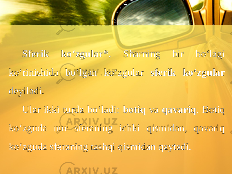 Sferik ko‘zgular*. Sharning bir bo‘lagi ko‘rinishida bo‘lgan ko‘zgular sferik ko‘zgular deyiladi. Ular ikki turda bo‘ladi: botiq va qavariq . Botiq ko‘zguda nur sferaning ichki qismidan, qavariq ko‘zguda sferaning tashqi qismidan qaytadi. 