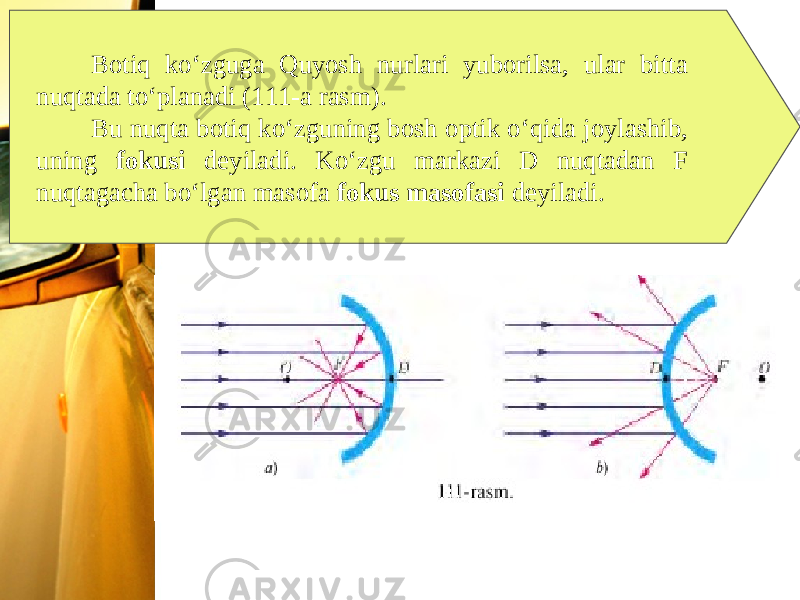 Botiq ko‘zguga Quyosh nurlari yuborilsa, ular bitta nuqtada to‘planadi (111-a rasm). Bu nuqta botiq ko‘zguning bosh optik o‘qida joylashib, uning fokusi deyiladi. Ko‘zgu markazi D nuqtadan F nuqtagacha bo‘lgan masofa fokus masofasi deyiladi. 