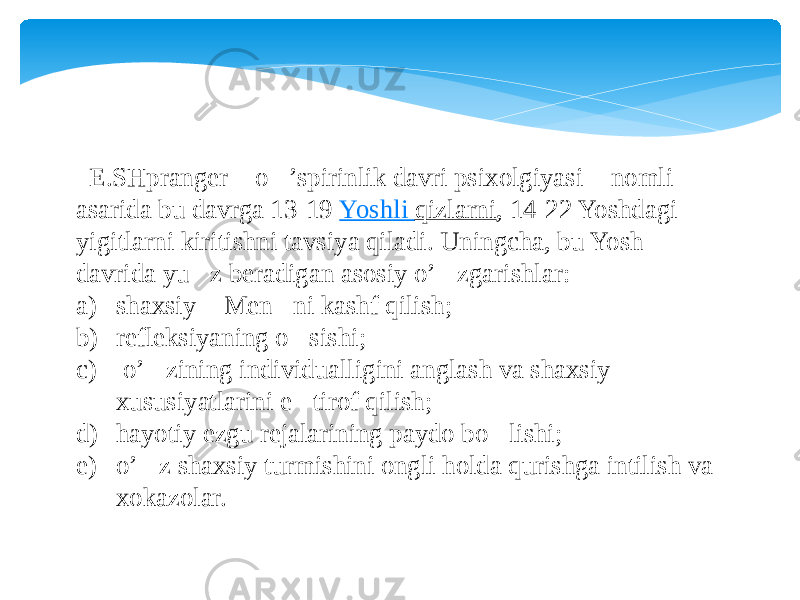  E.SHpranger &#145; o&#145;’spirinlik davri psixolgiyasi &#145; nomli asarida bu davrga 13-19  Yoshli qizlarni , 14-22 Yoshdagi yigitlarni kiritishni tavsiya qiladi. Uningcha, bu Yosh davrida yu &#145; z beradigan asosiy o’&#145;zgarishlar: a) shaxsiy &#145; Men &#145; ni kashf qilish; b) refleksiyaning o&#145;sishi; c) o’&#145;zining individualligini anglash va shaxsiy xususiyatlarini e &#145; tirof qilish; d) hayotiy ezgu rejalarining paydo bo&#145;lishi; e) o’&#145;z shaxsiy turmishini ongli holda qurishga intilish va xokazolar. 