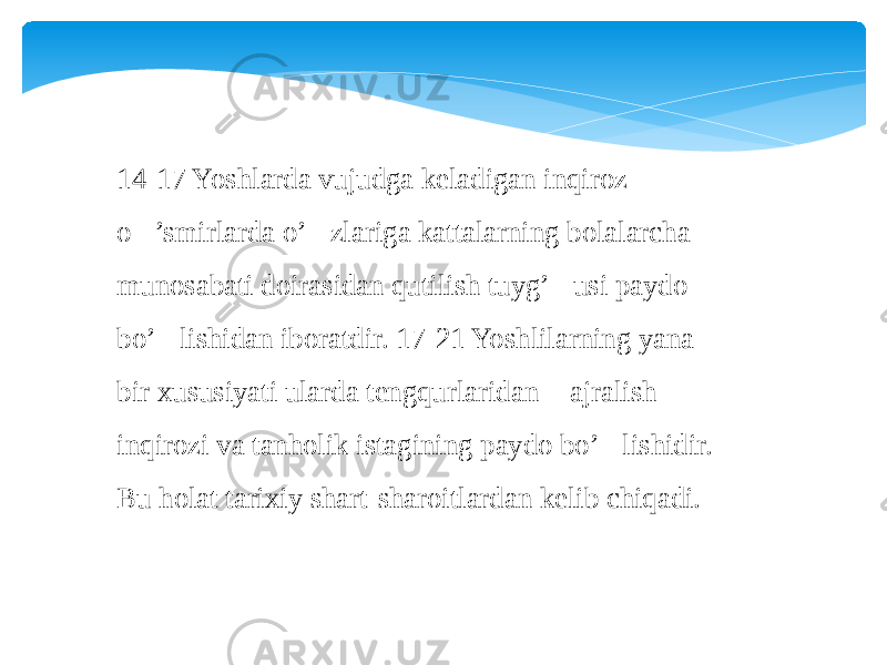 14-17 Yoshlarda vujudga keladigan inqiroz o&#145;’smirlarda o’&#145;zlariga kattalarning bolalarcha munosabati doirasidan qutilish tuyg’&#145;usi paydo bo’&#145;lishidan iboratdir. 17-21 Yoshlilarning yana bir xususiyati ularda tengqurlaridan &#145; ajralish &#145; inqirozi va tanholik istagining paydo bo’&#145;lishidir. Bu holat tarixiy shart-sharoitlardan kelib chiqadi. 