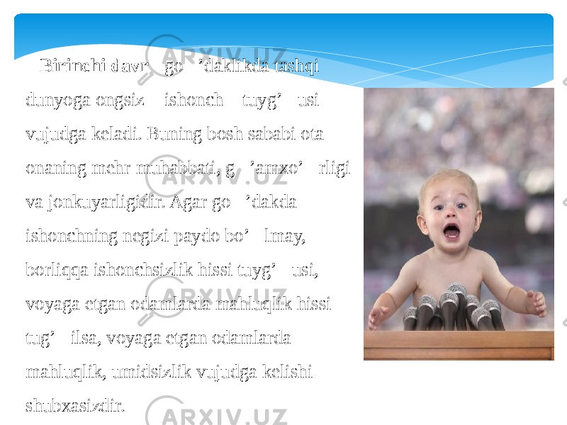  Birinchi davr  - go&#145;’daklikda tashqi dunyoga ongsiz &#145; ishonch &#145; tuyg’&#145;usi vujudga keladi. Buning bosh sababi ota- onaning mehr-muhabbati, g&#145;’amxo’&#145;rligi va jonkuyarligidir. Agar go&#145;’dakda ishonchning negizi paydo bo’&#145;lmay, borliqqa ishonchsizlik hissi tuyg’&#145;usi, voyaga etgan odamlarda mahluqlik hissi tug’&#145;ilsa, voyaga etgan odamlarda mahluqlik, umidsizlik vujudga kelishi shubxasizdir. 