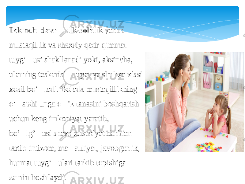 Ikkinchi davr &#150; ilk bolalik  yarim mustaqillik va shaxsiy qadr-qimmat tuyg’&#145;usi shakllanadi yoki, aksincha, ularning teskarisi &#145; uyat va shubxa xissi xosil bo’&#145;ladi. Bolada mustaqillikning o’&#145;sishi unga o&#145;’z tanasini boshqarish uchun keng imkoniyat yaratib, bo’&#145;lg’&#145;usi shaxs xususiyatldaridan tartib-intizom, ma &#145; suliyat, javobgarlik, hurmat tuyg’&#145;ulari tarkib topishiga zamin hozirlaydi. 