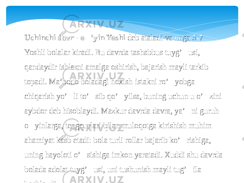 Uchinchi davr - o&#150; ’yin Yoshi  deb ataladi va unga 5-7 Yoshli bolalar kiradi. Bu davrda tashabbus tuyg’&#145;usi, qandaydir ishlarni amalga oshirish, bajarish mayli tarkib topadi. Ma’bodo boladagi hoxish-istakni ro’&#145;yobga chiqarish yo’&#145;li to’&#145;sib qo’&#145;yilsa, buning uchun u o’&#145;zini aybdor deb hisoblaydi. Mazkur davrda davra, ya’ &#145; ni guruh o&#145;yinlarga, tengqurlari bilan muloqotga kirishish muhim ahamiyat kasb etadi: bola turli rollar bajarib ko’&#145;rishiga, uning hayoloti o’&#145;sishiga imkon yaratadi. Xuddi shu davrda bolada adolat tuyg’&#145;usi, uni tushunish mayli tug’&#145;ila boshlaydi. 