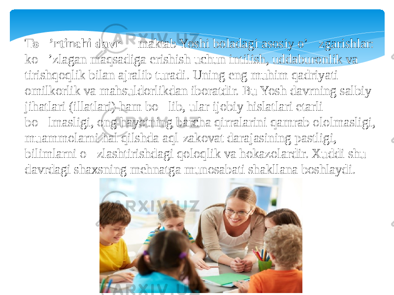 To&#150; ’rtinchi davr   &#145; maktab Yoshi boladagi asosiy o’&#145;zgarishlar: ko&#145;’zlagan maqsadiga erishish uchun intilish, uddaburonlik va tirishqoqlik bilan ajralib turadi. Uning eng muhim qadriyati omilkorlik va mahsuldorlikdan iboratdir. Bu Yosh davrning salbiy jihatlari (illatlari) ham bo&#145;lib, ular ijobiy hislatlari etarli bo&#145;lmasligi, ong hayotning barcha qirralarini qamrab ololmasligi, muammolarni hal qilshda aql-zakovat darajasining pastligi, bilimlarni o&#145;zlashtirishdagi qoloqlik va hokazolardir. Xuddi shu davrdagi shaxsning mehnatga munosabati shakllana boshlaydi. 