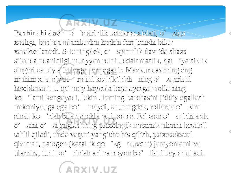 Beshinchi davr  - o&#145;’spirinlik betakror xislati, o’&#145;ziga xosligi, boshqa odamlardan keskin farqlanishi bilan xarakterlanadi. SHuningdek, o’&#145;spirinlik davrida shaxs sifatida noaniqligi muayyan rolni uddalamaslik, qat&#145; iyatsizlik singari salbiy sifatlarga ham egadir. Mazkur davrning eng muhim xususiyati &#145; rolini kechiktirish &#145; ning o’&#145;zgarishi hisoblanadi. U ijtimoiy hayotda bajarayotgan rollarning ko&#145;’lami kengayadi, lekin ularning barchasini jiddiy egallash imkoniyatiga ega bo’&#145;lmaydi, shuningdek, rollarda o’&#145;zini sinab ko&#145;’rish bilan cheklanadi, xolos. Erikson o’&#145;spirinlarda o’&#145;zini o’&#145;zi anglashning psixologik mexanizmlarini batafsil tahlil qiladi, unda vaqtni yangicha his qilish, psixoseksual qiziqish, patogen (kasallik qo&#145;’zg&#145;atuvchi) jarayonlarni va ularning turli ko’&#145;rinishlari namoyon bo’&#145;lishi bayon qiladi. 