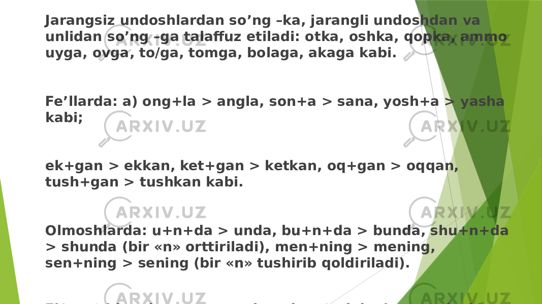 Jarangsiz undoshlardan so’ng –ka, jarangli undoshdan va unlidan so’ng –ga talaffuz etiladi: otka, oshka, qopka, ammo uyga, ovga, to/ga, tomga, bolaga, akaga kabi. Fe’llarda: a) ong+la > angla, son+a > sana, yosh+a > yasha kabi; ek+gan > ekkan, ket+gan > ketkan, oq+gan > oqqan, tush+gan > tushkan kabi. Olmoshlarda: u+n+da > unda, bu+n+da > bunda, shu+n+da > shunda (bir «n» orttiriladi), men+ning > mening, sen+ning > sening (bir «n» tushirib qoldiriladi). Fi/>so‘zidan dona son yasalganda, o’zakdagi «r» undoshi «t»ga o’tadi: bir+ta > bitta kabi. 
