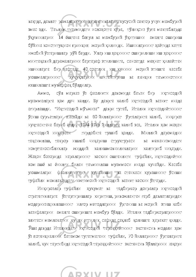 вақтда, давлат режаларининг директивалари, хусусий сектор учун мажбурий эмас эди. Таълим тизимидаги ислоҳотга кўра, тўлиқсиз ўрта мактабларда ўқувчиларни 14 ёшгача бепул ва мажбурий ўқитишни амалга ошириш бўйича конституцион принцип жорий қилинди. Ишчиларнинг ҳаётида катта ижобий ўзгаришлар рўй берди. Улар иш ҳақининг оширилиши иш ҳақининг минтақавий даражаларини бартараф этилишига, саноатда меҳнат қилаётган ишчиларга бир ҳафтада 40 соатлик иш кунини жорий этишга касаба уюшмаларининг ҳуқуқларини кенгайтириш ва пенция таъминотини яхшилашга муваффақ бўлдилар. Аммо, сўл марказ ўз фаолияти давомида баъзи бир иқтисодий муаммоларга ҳам дуч келди. Бу даврга келиб иқтисодий вазият янада оғирлашди. “Иқтисодий мўъжиза” даври тугаб, Италия иқтисодиётининг ўсиш суръатлари пасайди ва 60-йилларнинг ўрталарига келиб, инқироз нуқтасигача бориб етди. 1974-1975 йилларга келиб эса, Италия ҳам жаҳон иқтисодий инқирози гирдобига тушиб қолди. Миллий даромадни тақсимлаш, такрор ишлаб чиқариш структураси ва механизмидаги номутаносибликлар жиддий келишмовчиликларни келтириб чиқарди. Жаҳон бозорида нархларнинг кескин ошганлиги туфайли, иқтисодиётни хом ашё ва ёнилғи билан таъминлаш муаммоси янада кучайди. Касаба уюшмалари фаолиятининг кучайиши ва стачкаси курашнинг ўсиши туфайли мамлакатдаги ижтимоий-иқтисодий вазият кескин ўзгарди. Инқирозлар туфайли ҳукумат ва тадбиркор доиралар иқтисодий стратегияларга ўзгартиришлар киритиш, ривожланган ғарб давлатларидан модернизациялашнинг илғор методларини ўрганиш ва жорий этиш каби вазифаларни амалга оширишга мажбур бўлди. Италия тадбиркорларининг элитаси мамлакатни кучли еттилик сафида сақлаб қолишга ҳаракат қилди. Ўша даврда Италиядаги иқтисодий тараққиётнинг экстенсив модели ҳам ўз потенциалини батамом тугатмагани туфайли, 70-йилларнинг ўрталарига келиб, кун тартибида иқтисодий тараққиётнинг экстенсив йўлларини юқори 