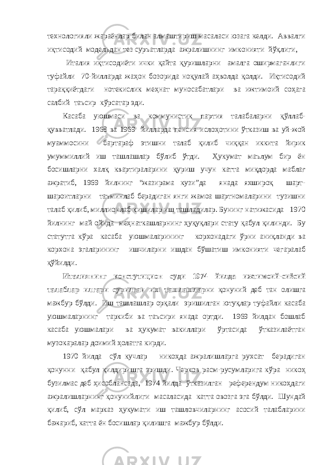 технологияли жараёнлар билан алмаштириш масаласи юзага келди. Аввалги иқтисодий модельдан тез суръатларда ажралишнинг имконияти йўқлиги, Италия иқтисодиёти ички қайта қуришларни амалга оширмаганлиги туфайли 70-йилларда жаҳон бозорида ноқулай аҳволда қолди. Иқтисодий тараққиётдаги нотекислик меҳнат муносабатлари ва ижтимоий соҳага салбий таъсир кўрсатар эди. Касаба уюшмаси ва коммунистик партия талабаларни қўллаб- қувватлади. 1968 ва 1969 йилларда пенсия ислоҳотини ўтказиш ва уй-жой муаммосини бартараф этишни талаб қилиб чиққан иккита йирик умуммиллий иш ташлашлар бўлиб ўтди. Ҳукумат маълум бир ён босишларни халқ квартираларини қуриш учун катта миқдорда маблағ ажратиб, 1969 йилнинг “жазирама кузи”да янада яхшироқ шарт- шароитларни таъминлаб берадиган янги жамоа шартномаларини тузишни талаб қилиб, миллионлаб кишилар иш ташладилар. Бунинг натижасида 1970 йилнинг май ойида меҳнаткашларнинг ҳуқуқлари стату қабул қилинди. Бу статутга кўра касаба уюшмаларининг корхонадаги ўрни аниқланди ва корхона эгаларининг ишчиларни ишдан бўшатиш имконияти чегаралаб қўйилди. Италиянинг констутицион суди 1974 йилда ижтимоий-сиёсий талаблар илгари сурилган иш ташлашлар ни қонуний деб тан олишга мажбур бўлди. Иш ташлашлар орқали эришилган ютуқлар туфайли касаба уюшмаларнинг таркиби ва таъсири янада ортди. 1969 йилдан бошлаб касаба уюшмалари ва ҳукумат вакиллари ўртасида ўтказилаётган музокаралар доимий ҳолатга кирди. 1970 йилда сўл кучлар никоҳда ажралишларга рухсат берадиган қонунни қабул қилдиришга эришди. Черков расм-русумларига кўра никоҳ бузилмас деб ҳисоблансада, 1974 йилда ўтказилган референдум никоҳдаги ажралишларнинг қонунийлиги масаласида катта овозга эга бўлди. Шундай қилиб, сўл марказ ҳукумати иш ташловчиларнинг асосий талабларини бажариб, катта ён босишлар қилишга мажбур бўлди. 