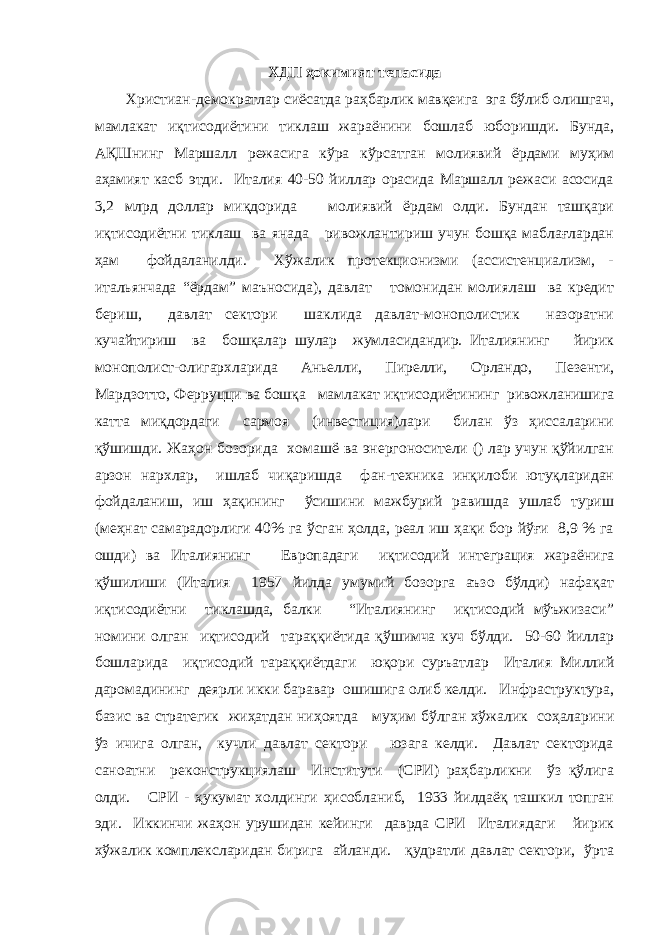 ХДП ҳокимият тепасида Христиан-демократлар сиёсатда раҳбарлик мавқеига эга бўлиб олишгач, мамлакат иқтисодиётини тиклаш жараёнини бошлаб юборишди. Бунда, АҚШнинг Маршалл режасига кўра кўрсатган молиявий ёрдами муҳим аҳамият касб этди. Италия 40-50 йиллар орасида Маршалл режаси асосида 3,2 млрд доллар миқдорида молиявий ёрдам олди. Бундан ташқари иқтисодиётни тиклаш ва янада ривожлантириш учун бошқа маблағлардан ҳам фойдаланилди. Хўжалик протекционизми (ассистенциализм, - итальянчада “ёрдам” маъносида), давлат томонидан молиялаш ва кредит бериш, давлат сектори шаклида давлат-монополистик назоратни кучайтириш ва бошқалар шулар жумласидандир. Италиянинг йирик монополист-олигархларида Аньелли, Пирелли, Орландо, Пезенти, Мардзотто, Ферруцци ва бошқа мамлакат иқтисодиётининг ривожланишига катта миқдордаги сармоя (инвестиция)лари билан ўз ҳиссаларини қўшишди. Жаҳон бозорида хомашё ва энергоносители () лар учун қўйилган арзон нархлар, ишлаб чиқаришда фан-техника инқилоби ютуқларидан фойдаланиш, иш ҳақининг ўсишини мажбурий равишда ушлаб туриш (меҳнат самарадорлиги 40% га ўсган ҳолда, реал иш ҳақи бор йўғи 8,9 % га ошди) ва Италиянинг Европадаги иқтисодий интеграция жараёнига қўшилиши (Италия 1957 йилда умумий бозорга аъзо бўлди) нафақат иқтисодиётни тиклашда, балки “Италиянинг иқтисодий мўъжизаси” номини олган иқтисодий тараққиётида қўшимча куч бўлди. 50-60 йиллар бошларида иқтисодий тараққиётдаги юқори суръатлар Италия Миллий даромадининг деярли икки баравар ошишига олиб келди. Инфраструктура, базис ва стратегик жиҳатдан ниҳоятда муҳим бўлган хўжалик соҳаларини ўз ичига олган, кучли давлат сектори юзага келди. Давлат секторида саноатни реконструкциялаш Институти (СРИ) раҳбарликни ўз қўлига олди. СРИ - ҳукумат холдинги ҳисобланиб, 1933 йилдаёқ ташкил топган эди. Иккинчи жаҳон урушидан кейинги даврда СРИ Италиядаги йирик хўжалик комплексларидан бирига айланди. қудратли давлат сектори, ўрта 