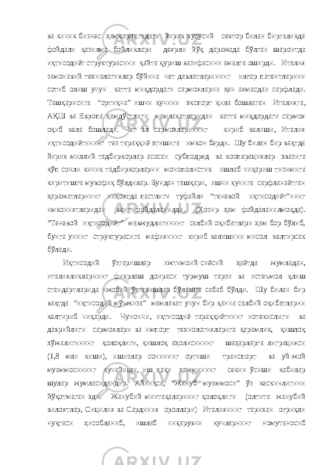 ва кичик бизнес ҳамкорлигидаги йирик хусусий сектор билан биргаликда фойдали қазилма бойликлари деярли йўқ даражада бўлган шароитда иқтисодиёт структурасини қайта қуриш вазифасини амалга оширди. Италия замонавий технологиялар бўйича чет давлатларининг илғор патентларини сотиб олиш учун катта миқдордаги сармояларни ҳеч аямасдан сарфлади. Ташқарисига “ортиқча” ишчи кучини экспорт қила бошлаган Италияга , АҚШ ва Европа ҳамдўстлиги мамлакатларидан катта миқдордаги сармоя оқиб кела бошлади. Чет эл сармояларининг кириб келиши, Италия иқтисодиётининг тез тараққиё этишига имкон берди. Шу билан бир вақтда йирик миллий тадбиркорлар асосан субподряд ва кооперациялар эвазига кўп сонли кичик тадбиркорларни монополистик ишлаб чиқариш тизимига киритишга мувофиқ бўлдилар. Бундан ташқари, ишчи кучига сарфланаётган ҳаражатларнинг ниҳоятда пастлиги туфайли “теневой иқтисодиёт”нинг имкониятларидан кенг фойдаланилди. (Ҳозир ҳам фойдаланилмоқда). “Теневой иқтисодиёт” мавжудлигининг салбий оқибатлари ҳам бор бўлиб, бунга унинг структурасига мафиянинг кириб келишини мисол келтирсак бўлади. Иқтисодий ўзгаришлар ижтимоий-сиёсий ҳаётда жумладан, италияликларнинг фикрлаш доираси турмуш тарзи ва истеъмол қлиш стандартларида ижобий ўзгаришлар бўлишга сабаб бўлди. Шу билан бир вақтда “иқтисодий мўъжиза” мамлакат учун бир қанча салбий оқибатларни келтириб чиқарди. Чунончи, иқтисодиё тараққиётнинг нотекислиги ва даврийлиги сармоялари ва импорт технологияларига қарамлик, қишлоқ хўжалигининг қолоқлиги, қишлоқ аҳолисининг шаҳарларга лиграцияси (1,8 млн киши), ишизлар сонининг ортиши транспорт ва уй-жой муаммосининг кучайиши, иш ҳақи ҳажмининг секин ўсиши кабилар шулар жумласидандир. Айниқса, “Жануб муаммоси” ўз кескинлигини йўқотмаган эди. Жанубий минтақаларнинг қолоқлиги (олтита жанубий вилоятлар, Сицилия ва Сардиния ороллари) Италиянинг тарихан оғриқли нуқтаси ҳисобланиб, ишлаб чиқарувчи кучларнинг номутаносиб 