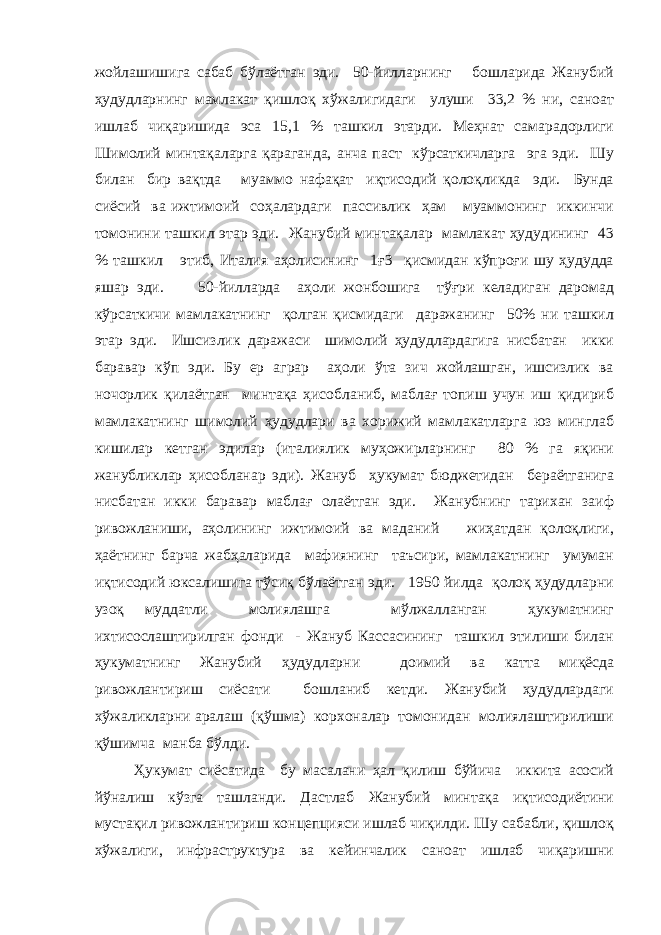 жойлашишига сабаб бўлаётган эди. 50-йилларнинг бошларида Жанубий ҳудудларнинг мамлакат қишлоқ хўжалигидаги улуши 33,2 % ни, саноат ишлаб чиқаришида эса 15,1 % ташкил этарди. Меҳнат самарадорлиги Шимолий минтақаларга қараганда, анча паст кўрсаткичларга эга эди. Шу билан бир вақтда муаммо нафақат иқтисодий қолоқликда эди. Бунда сиёсий ва ижтимоий соҳалардаги пассивлик ҳам муаммонинг иккинчи томонини ташкил этар эди. Жанубий минтақалар мамлакат ҳудудининг 43 % ташкил этиб, Италия аҳолисининг 1ғ3 қисмидан кўпроғи шу ҳудудда яшар эди. 50-йилларда аҳоли жонбошига тўғри келадиган даромад кўрсаткичи мамлакатнинг қолган қисмидаги даражанинг 50% ни ташкил этар эди. Ишсизлик даражаси шимолий ҳудудлардагига нисбатан икки баравар кўп эди. Бу ер аграр аҳоли ўта зич жойлашган, ишсизлик ва ночорлик қилаётган минтақа ҳисобланиб, маблағ топиш учун иш қидириб мамлакатнинг шимолий ҳудудлари ва хорижий мамлакатларга юз минглаб кишилар кетган эдилар (италиялик муҳожирларнинг 80 % га яқини жанубликлар ҳисобланар эди). Жануб ҳукумат бюджетидан бераётганига нисбатан икки баравар маблағ олаётган эди. Жанубнинг тарихан заиф ривожланиши, аҳолининг ижтимоий ва маданий жиҳатдан қолоқлиги, ҳаётнинг барча жабҳаларида мафиянинг таъсири, мамлакатнинг умуман иқтисодий юксалишига тўсиқ бўлаётган эди. 1950 йилда қолоқ ҳудудларни узоқ муддатли молиялашга мўлжалланган ҳукуматнинг ихтисослаштирилган фонди - Жануб Кассасининг ташкил этилиши билан ҳукуматнинг Жанубий ҳудудларни доимий ва катта миқёсда ривожлантириш сиёсати бошланиб кетди. Жанубий ҳудудлардаги хўжаликларни аралаш (қўшма) корхоналар томонидан молиялаштирилиши қўшимча манба бўлди. Ҳукумат сиёсатида бу масалани ҳал қилиш бўйича иккита асосий йўналиш кўзга ташланди. Дастлаб Жанубий минтақа иқтисодиётини мустақил ривожлантириш концепцияси ишлаб чиқилди. Шу сабабли, қишлоқ хўжалиги, инфраструктура ва кейинчалик саноат ишлаб чиқаришни 