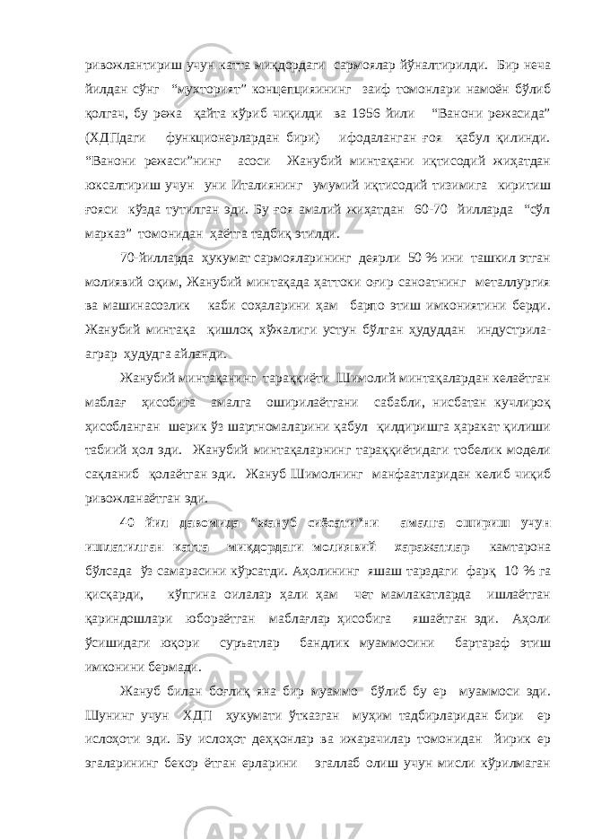 ривожлантириш учун катта миқдордаги сармоялар йўналтирилди. Бир неча йилдан сўнг “мухторият” концепцияининг заиф томонлари намоён бўлиб қолгач, бу режа қайта кўриб чиқилди ва 1956 йили “Ванони режасида” (ХДПдаги функционерлардан бири) ифодаланган ғоя қабул қилинди. “Ванони режаси”нинг асоси Жанубий минтақани иқтисодий жиҳатдан юксалтириш учун уни Италиянинг умумий иқтисодий тизимига киритиш ғояси кўзда тутилган эди. Бу ғоя амалий жиҳатдан 60-70 йилларда “сўл марказ” томонидан ҳаётга тадбиқ этилди. 70-йилларда ҳукумат сармояларининг деярли 50 % ини ташкил этган молиявий оқим, Жанубий минтақада ҳаттоки оғир саноатнинг металлургия ва машинасозлик каби соҳаларини ҳам барпо этиш имкониятини берди. Жанубий минтақа қишлоқ хўжалиги устун бўлган ҳудуддан индустрила- аграр ҳудудга айланди. Жанубий минтақанинг тараққиёти Шимолий минтақалардан келаётган маблағ ҳисобига амалга оширилаётгани сабабли, нисбатан кучлироқ ҳисобланган шерик ўз шартномаларини қабул қилдиришга ҳаракат қилиши табиий ҳол эди. Жанубий минтақаларнинг тараққиётидаги тобелик модели сақланиб қолаётган эди. Жануб Шимолнинг манфаатларидан келиб чиқиб ривожланаётган эди. 40 йил давомида “жануб сиёсати”ни амалга ошириш учун ишлатилган катта миқдордаги молиявий харажатлар камтарона бўлсада ўз самарасини кўрсатди. Аҳолининг яшаш тарздаги фарқ 10 % га қисқарди, кўпгина оилалар ҳали ҳам чет мамлакатларда ишлаётган қариндошлари юбораётган маблағлар ҳисобига яшаётган эди. Аҳоли ўсишидаги юқори суръатлар бандлик муаммосини бартараф этиш имконини бермади. Жануб билан боғлиқ яна бир муаммо бўлиб бу ер муаммоси эди. Шунинг учун ХДП ҳукумати ўтказган муҳим тадбирларидан бири ер ислоҳоти эди. Бу ислоҳот деҳқонлар ва ижарачилар томонидан йирик ер эгаларининг бекор ётган ерларини эгаллаб олиш учун мисли кўрилмаган 