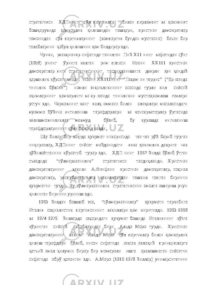 стратегияси ХДПнинг сўл партиялар билан парламент ва ҳокимият бошқарувида ҳамкорлик қилишидан ташқари, христиан демократлар томонидан сўл партияларнинг (компартия бундан мустасно) баъзи бир талабларини қабул қилишини ҳам билдирар эди. Чунки, реакционер сифатида танилган Пий Х11 нинг вафотидан сўнг (1958) унинг ўрнига келган рим папаси Иоанн ХХ111 христиан демократлар янги стратегиясининг тасдиқланишига деярли ҳеч қандай қаршилик кўрсатилмади. Иоанн ХХ111нинг “Пацем ин террис” (“Ер юзида тинчлик бўлсин”) номли энцикликининг асосида турли хил сиёсий оқимларнинг ҳамкорлиги ва ер юзида тинчликни мустаҳкамлаш ғоялари устун эди. Черковнинг кенг халқ оммаси билан алоқалари масаласидаги муаммо бўйича янгиланиш тарафдорлари ва консерваторлар ўртасида келишмовчиликлар мавжуд бўлиб, бу курашда янгиланиш тарафдорларининг қўли баланд келди. Шу билан бир вақтда ҳукумат ичкарисида тез-тез рўй бериб турган инқирозлар, ХДПнинг сиёсат майдонидаги якка ҳокимлик даврига чек қўйилаётганини кўрсатиб турар эди. ХДП нинг 1962 йилда бўлиб ўтган съездида “сўлмарказчилик” стратегияси тасдиқланди. Христиан демократларнинг вакили А.Фанфани христиан демократлар, социал демократлар, республикачилар вакилларидан ташкил топган биринчи ҳукуматни тузди. Бу сўлмарказчилик стратегиясини амалга ошириш учун қилинган биринчи уриниш эди. 1963 йилдан бошлаб эса, “сўлмарказчилар” ҳукумати таркибига Италия социалистик партиясининг вакиллари ҳам киритилди. 1963-1968 ва 1974-1976 йилларда юқоридаги ҳукумат бошида Италиянинг кўзга кўринган сиёсий арбобларидан бири Альдо Моро турди. Христиан демократларнинг вакили Альдо Моро сўл партиялар билан ҳамкорлик қилиш тарафдори бўлиб, инсон сифатида юксак ахлоқий принципларга қатъий амал қилувчи бирор бир можароли ишга аралашмаган сиёсатчи сифатида обрў қозонган эди. А.Моро (1916-1978 йиллар) университетини 