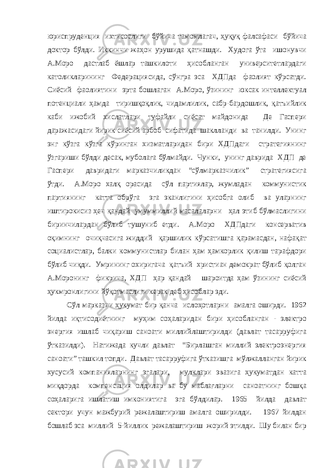 юриспруденция ихтисослиги бўйича тамомлагач, ҳуқуқ фалсафаси бўйича доктор бўлди. Иккинчи жаҳон урушида қатнашди. Худога ўта ишонувчи А.Моро дастлаб ёшлар ташкилоти ҳисобланган университетлардаги католикларининг Федерациясида, сўнгра эса ХДПда фаолият кўрсатди. Сиёсий фаолиятини эрта бошлаган А.Моро, ўзининг юксак интеллектуал потенциали ҳамда тиришқоқлик, чидамлилик, сабр-бардошлик, қатъийлик каби ижобий хислатлари туфайли сиёсат майдонида Де Гаспери даражасидаги йирик сиёсий арбоб сифатида шаклланди ва танилди. Унинг энг кўзга кўзга кўринган хизматларидан бири ХДПдаги стратегиянинг ўзгариши бўлди десак, муболаға бўлмайди. Чунки, унинг даврида ХДП де Гаспери давридаги марказчиликдан “сўлмарказчилик” стратегиясига ўтди. А.Моро халқ орасида сўл партиялар, жумладан коммунистик партиянинг катта обрўга эга эканлигини ҳисобга олиб ва уларнинг иштирокисиз ҳеч қандай умуммиллий масалаларни ҳал этиб бўлмаслигини биринчилардан бўлиб тушуниб етди. А.Моро ХДПдаги консерватив оқимнинг очиқчасига жиддий қаршилик кўрсатишга қарамасдан, нафақат социалистлар, балки коммунистлар билан ҳам ҳамкорлик қилиш тарафдори бўлиб чиқди. Умрининг охиригача қатъий христиан демократ бўлиб қолган А.Моронинг фикрича, ХДП ҳар қандай шароитда ҳам ўзининг сиёсий ҳукмронлигини йўқотмаслиги керак деб ҳисоблар эди. Сўл марказчи ҳукумат бир қанча ислоҳотларни амалга оширди. 1962 йилда иқтисодиётнинг муҳим соҳаларидан бири ҳисобланган - электро энергия ишлаб чиқариш саноати миллийлаштирилди (давлат тасарруфига ўтказилди). Натижада кучли давлат “Бирлашган миллий электроэнергия саноати” ташкил топди. Давлат тасарруфига ўтказишга мўлжалланган йирик хусусий компанияларнинг эгалари, мулклари эвазига ҳукуматдан катта миқдорда компенсация олдилар ва бу маблағларни саноатнинг бошқа соҳаларига ишлатиш имкониятига эга бўлдилар. 1965 йилда давлат сектори учун мажбурий режалаштириш амалга оширилди. 1967 йилдан бошлаб эса миллий 5-йиллик режалаштириш жорий этилди. Шу билан бир 