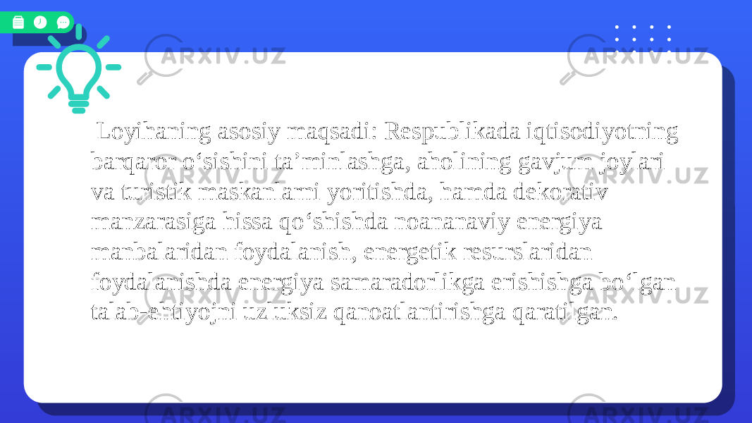  Loyihaning asosiy maqsadi: Respublikada iqtisodiyotning barqaror o‘sishini taʼminlashga, aholining gavjum joylari va turistik maskanlarni yoritishda, hamda dekorativ manzarasiga hissa qo‘shishda noananaviy energiya manbalaridan foydalanish, energetik resurslaridan foydalanishda energiya samaradorlikga erishishga bo‘lgan talab-ehtiyojni uzluksiz qanoatlantirishga qaratilgan. 