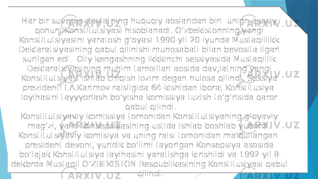 Har bir suveren davlatning huquqiy aoslaridan biri unign asosiy qonuni Konstitutsiyasi hisoblanadi. O’zbekistonning yangi Konstitutsiyasini yaratosh g’oyasi 1990-yil 20-iyunda Mustaqillikk Deklaratsiyasining qabul qilinishi munosabati bilan bevosita ilgari surilgan edi. Oliy kengashning ikkkinchi sessiyasida Mustaqillik Deklaratsiyasining muhim tamoillari aosida dav;latning yangi Konstitutsiyasi ishlab chiqish lozim degan hulosa qilindi. Sessiya prezidenti I.A.Karimov raisligida 64-kishidan iborat Konstitusiya loyihasini tayyyorlash bo’yisha komissiya tuzish to’g’risida qaror qabul qilindi. Konstitutsiyaviy komissiya tomonidan Konstitutsiyaning g’oyaviy mag’zi, ya’ni konsepsiyasining ustida ishlab boshlab yubordi. Konstitutsiyaviy komisiya va uning raisi tomonidan ma’qullangan president devoni, yuridik bo’limi tayorlgan Konsepsiya asosida bo’lajak Konstitutsiya layihasini yaratishga kirishildi va 1992-yil 8- dekbrda Mustaqil O’ZBEKISTON Respublikasining Konstitusiyasi qabul qilindi. 