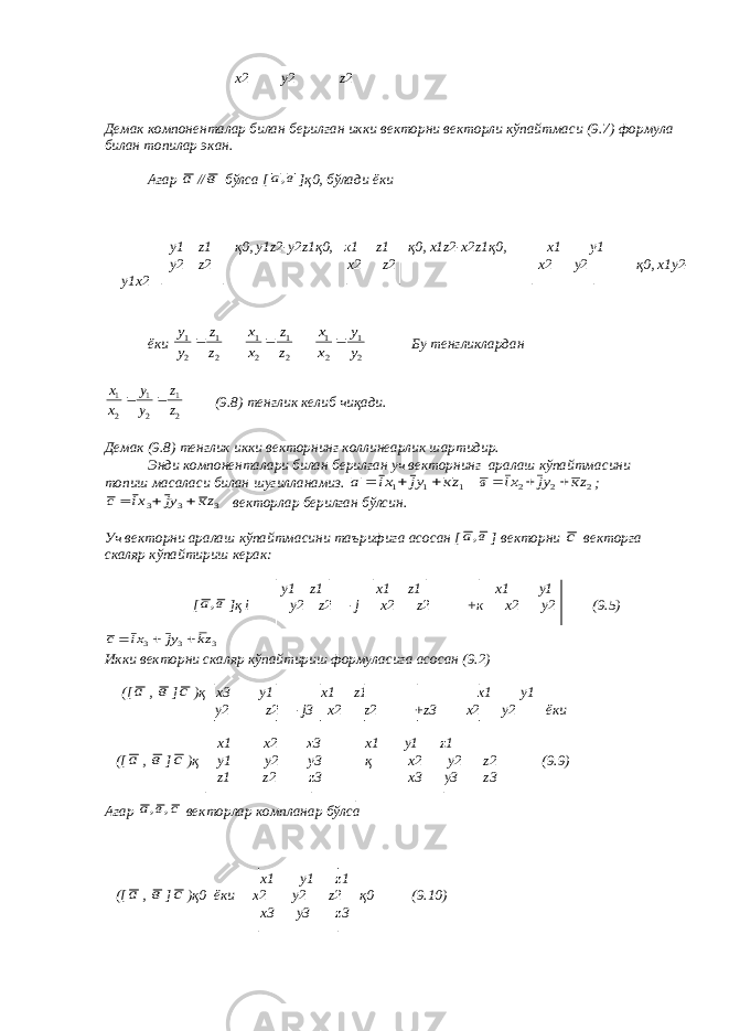 х2 у2 z 2 Демак компоненталар билан берилган икки векторни векторли кўпайтмаси (9.7) формула билан топилар экан. Агар а // в бўлса [ в а, ]қ0, бўлади ёки у1 z 1 қ0, у1 z 2-у2 z 1қ0, х1 z 1 қ0, х1 z 2-х2 z 1қ0, х1 у1 у2 z 2 х2 z 2 х2 у2 қ0, х1у2- у1х2 ёки 2 1 2 1 z z у у  2 1 2 1 z z х х  2 1 2 1 у у х х  Бу тенгликлардан 21 21 21 z z у у х х   (9.8) тенглик келиб чиқади. Демак (9.8) тенглик икки векторнинг коллинеарлик шартидир. Энди компоненталари билан берилган уч векторнинг аралаш кўпайтмасини топиш масаласи билан шугилланамиз. 1 1 1 zк уj хi а    2 2 2 zк уj хi в    ; 3 3 3 zк уj хi с    векторлар берилган бўлсин. Уч векторни аралаш кўпайтмасини таърифига асосан [ в а, ] векторни c векторга скаляр кўпайтириш керак: у1 z 1 х1 z 1 х1 у1 [ в а, ]қ i у2 z 2 - j х2 z 2 +к х2 у2 (9.5) 3 3 3 zk yj xi с    Икки векторни скаляр кўпайтириш формуласига асосан (9.2) ([ а , в ] с )қ х3 у1 х1 z 1 х1 у1 у2 z 2 - j 3 х2 z 2 + z 3 х2 у2 ёки х1 х2 х3 х1 у1 z 1 ([ а , в ] с )қ у1 у2 у3 қ х2 у2 z 2 (9.) z 1 z 2 z 3 х3 у3 z 3 Агар с в а , , векторлар компланар бўлса х1 у1 z 1 ([ а , в ] с )қ0 ёки х2 у2 z 2 қ0 (9.10) х3 у3 z 3 