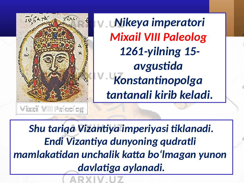 Nikeya imperatori Mixail VIII Paleolog 1261-yilning 15- avgustida Konstantinopolga tantanali kirib keladi. Shu tariqa Vizantiya imperiyasi tiklanadi. Endi Vizantiya dunyoning qudratli mamlakatidan unchalik katta bo‘lmagan yunon davlatiga aylanadi.Mixail VIII Paleolog 