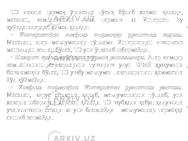 ТЭ иккита тармоқ ўртасида тўсиқ бўлиб хизмат қилади, масалан, компаниянинг ички тармоғи ва Интернет. Бу қуйидагилардан ҳимоя қилади: • Интернетдан хавфсиз тармоққа рухсатсиз кириш . Масалан, агар маълумотлар тўплами Интернетдан ишончсиз манзилдан келган бўлса, ТЭ уни ўтказиб юбормайди. • Назорат қилинмайдиган тармоқ уланишлари . Агар кимдир компаниянинг серверларини тушириш учун DDoS ҳужумини бошламоқчи бўлса, ТЭ ушбу маълумот пакетларининг ҳаммасига йўл қўймайди. • Хавфсиз тармоқдан Интернетга рухсатсиз узатиш . Масалан, вирус серверга кириб, маълумотларни тўплаб, уни хакерга юборишга ҳаракат қилади. ТЭ шубҳали қабул қилувчига узатилишини сезади ва уни блоклайди - маълумотлар тармоққа сингиб кетмайди. 