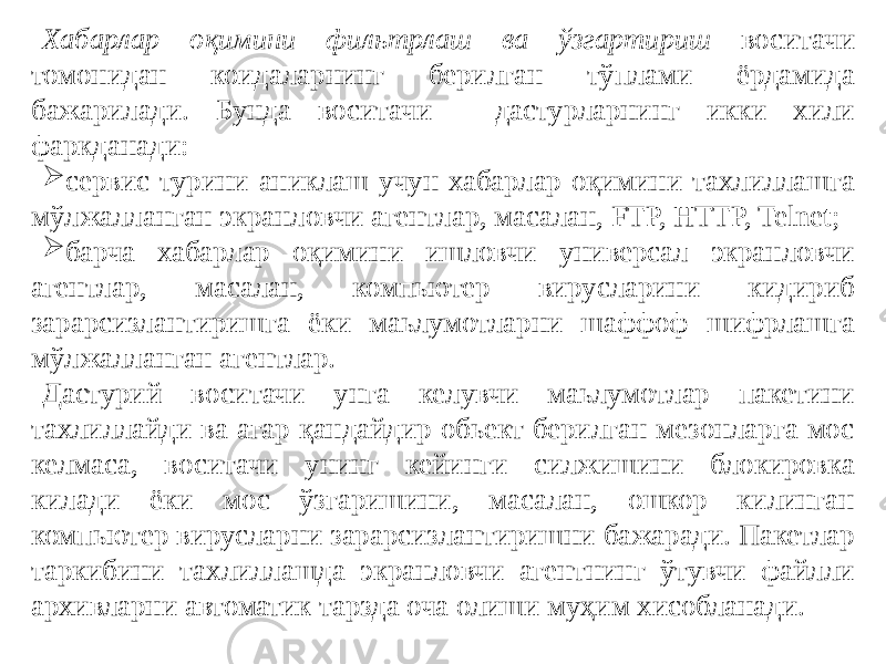 Хабарлар оқимини фильтрлаш ва ўзгартириш воситачи томонидан коидаларнинг берилган тўплами ёрдамида бажарилади. Бунда воситачи - дастурларнинг икки хили фаркданади:  сервис турини аниклаш учун хабарлар оқимини тахлиллашга мўлжалланган экранловчи агентлар, масалан, FTP, HTTP, Telnet;  барча хабарлар оқимини ишловчи универсал экранловчи агентлар, масалан, компьютер вирусларини кидириб зарарсизлантиришга ёки маьлумотларни шаффоф шифрлашга мўлжалланган агентлар. Дастурий воситачи унга келувчи маьлумотлар пакетини тахлиллайди ва агар қандайдир обьект берилган мезонларга мос келмаса, воситачи унинг кейинги силжишини блокировка килади ёки мос ўзгаришини, масалан, ошкор килинган компьютер вирусларни зарарсизлантиришни бажаради. Пакетлар таркибини тахлиллашда экранловчи агентнинг ўтувчи файлли архивларни автоматик тарзда оча олиши муҳим хисобланади. 