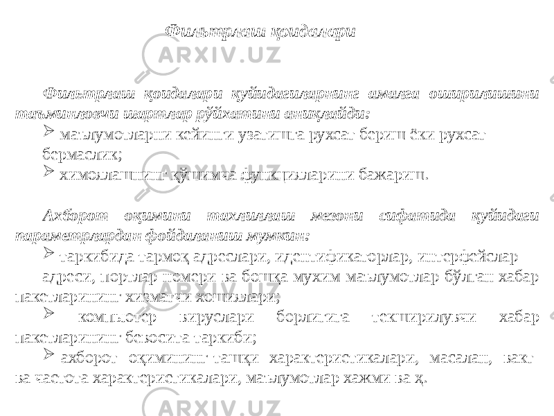 Фильтрлаш қоидалари қуйидагиларнинг амалга оширилишини таъминловчи шартлар рўйхатини аниқлайди:  маълумотларни кейинги узатишга рухсат бериш ёки рухсат бермаслик;  химоялашнинг қўшимча функцияларини бажариш. Ахборот оқимини тахлиллаш мезони сифатида қуйидаги параметрлардан фойдаланиш мумкин:  таркибида тармоқ адреслари, идентификаторлар, интерфейслар адреси, портлар номери ва бошқа мухим маълумотлар бўлган хабар пакетларининг хизматчи хошиялари;  компьютер вируслари борлигига текширилувчи хабар пакетларининг бевосита таркиби;  ахборот оқимининг ташқи характеристикалари, масалан, вакт ва частота характеристикалари, маълумотлар хажми ва ҳ. Фильтрлаш қоидалари 