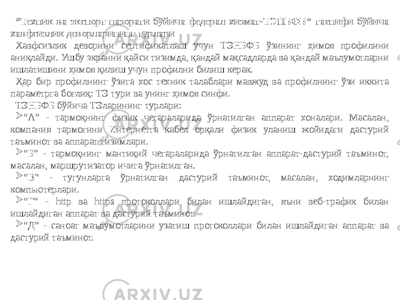 “ Техник ва экспорт назорати бўйича федерал хизмат-ТЭНБФБ” таснифи бўйича хавфсизлик деворларининг турлари Хавфсизлик деворини сертификатлаш учун ТЭНБФБ ўзининг ҳимоя профилини аниқлайди. Ушбу экранни қайси тизимда, қандай мақсадларда ва қандай маълумотларни ишлатишини ҳимоя қилиш учун профилни билиш керак. Ҳар бир профилнинг ўзига хос техник талаблари мавжуд ва профилнинг ўзи иккита параметрга боғлиқ: ТЭ тури ва унинг ҳимоя синфи. ТЭНБФБ бўйича ТЭларининг турлари:  “ А” - тармоқнинг физик чегараларида ўрнатилган аппарат хоналари. Масалан, компания тармоғини Интернетга кабел орқали физик уланиш жойидаги дастурий таъминот ва аппарат тизимлари.  “ Б” - тармоқнинг мантиқий чегараларида ўрнатилган аппарат-дастурий таъминот, масалан, маршрутизатор ичига ўрнатилган.  “ В” - тугунларга ўрнатилган дастурий таъминот, масалан, ходимларнинг компьютерлари.  “ Г” - http ва https протоколлари билан ишлайдиган, яъни веб-трафик билан ишлайдиган аппарат ва дастурий таъминот.  “ Д” - саноат маълумотларини узатиш протоколлари билан ишлайдиган аппарат ва дастурий таъминот. 