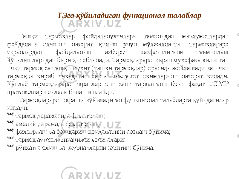 Ташқи тармоқлар фойдаланувчилари тамонидан маълумотлардан фойдалана олишни назорат қилиш учун мўлжалланган тармоқлараро экранлардан фойдаланиш ахборот хавфсизлигини таъминлаш йўналишларидан бири ҳисобланади. Тармоқлараро экран муҳофаза қилинган ички тармоқ ва ташқи муҳит (ташқи тармоқлар) орасида жойлашади ва ички тармоққа кириб чиқадиган барча маълумот оқимларини назорат қилади. Кўплаб тармоқлараро экранлар энг кенг тарқалгани боис фақат TCP/IP протоколлари оиласи билан ишлайди. Тармоқлараро экранга қўйиладиган функционал талабларга қуйидагилар киради:  тармоқ даражасида фильтрлаш;  амалий даражада фильтрлаш;  фильтрлаш ва бошқариш қоидаларини созлаш бўйича;  тармоқ аутентификацияси воситалари;  рўйхатга олиш ва журналларни юритиш бўйича. ТЭга қўйиладиган функционал талаблар 