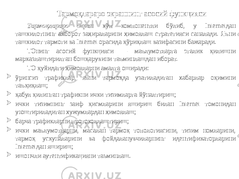 Тармоқлараро экран кўп компонентли бўлиб, у Internetдан ташкилотнинг ахборот заҳираларини ҳимоялаш стратегияси саналади. Яъни ташкилот тармоғи ва Internet орасида қўриқлаш вазифасини бажаради. ТЭнинг асосий функцияси — маълумотларга эгалик қилишни марказлаштирилган бошқарувини таъминлашдан иборат. ТЭ қуйидаги ҳимояларни амалга оширади:  ўринсиз трафиклар, яъни тармоқда узатиладиган хабарлар оқимини таъқиқлаш;  қабул қилинган трафикни ички тизимларга йўналтириш;  ички тизимнинг заиф қисмларини яшириш билан Internet томонидан уюштириладиган хужумлардан ҳимоялаш;  барча трафикларни протоколлаштириш;  ички маълумотларни, масалан тармоқ топологиясини, тизим номларини, тармоқ ускуналарини ва фойдаланувчиларнинг идентификаторларини Internetдан яшириш;  ишончли аутентификацияни таьминлаш. Тармоқлараро экраннинг асосий функцияси 