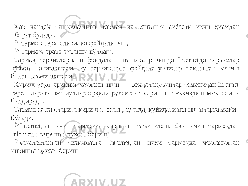 Ҳар қандай ташкилотнинг тармоқ хавфсизлиги сиёсати икки қисмдан иборат бўлади:  тармоқ сервисларидан фойдаланиш;  тармоқлараро экранни қўллаш. Тармоқ сервисларидан фойдаланишга мос равишда Internetда сервислар рўйхати аниқланади. Бу сервислapгa фойдаланувчилар чекланган кириш билан таъминланади. Кириш усулларининг чекланилиши — фойдаланувчилар томонидан Internet сервисларига чет йўллар орқали рухсатсиз киришни таъқиқлаш маъносини билдиради. Тармоқ сервисларига кириш сиёсати, одатда, қуйидаги принципларга мойил бўлади:  Internetдан ички тармоққа киришни таъқиқлаш, ёки ички тармоқдан Inlernetгa киришга рухсат бериш;  ваколатланган тизимларга Internetдан ички тармоқка чекланилган киришга рухсат бериш. 