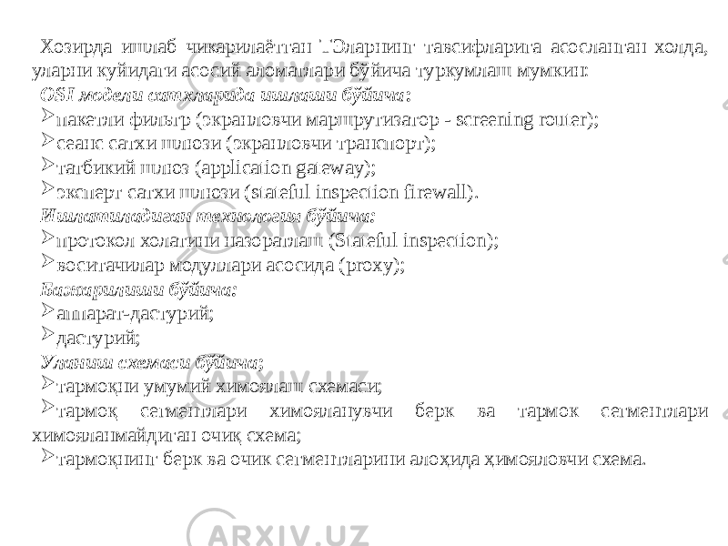 Хозирда ишлаб чикарилаётган ТЭларнинг тавсифларига асосланган холда, уларни куйидаги асосий аломатлари бўйича туркумлаш мумкин: OSI модели сатхларида ишлаши бўйича :  пакетли фильтр (экранловчи маршрутизатор - screening router);  сеанс сатхи шлюзи (экранловчи транспорт);  татбикий шлюз (application gateway);  эксперт сатхи шлюзи (stateful inspection firewall). Ишлатиладиган технология бўйича:  протокол холатини назоратлаш (Stateful inspection);  воситачилар модуллари асосида (proxy); Бажарилиши бўйича:  аппарат-дастурий;  дастурий; Уланиш схемаси бўйича ;  тармоқни умумий химоялаш схемаси;  тармоқ сегментлари химояланувчи берк ва тармок сегментлари химояланмайдиган очиқ схема;  тармоқнинг берк ва очик сегментларини алоҳида ҳимояловчи схема. 