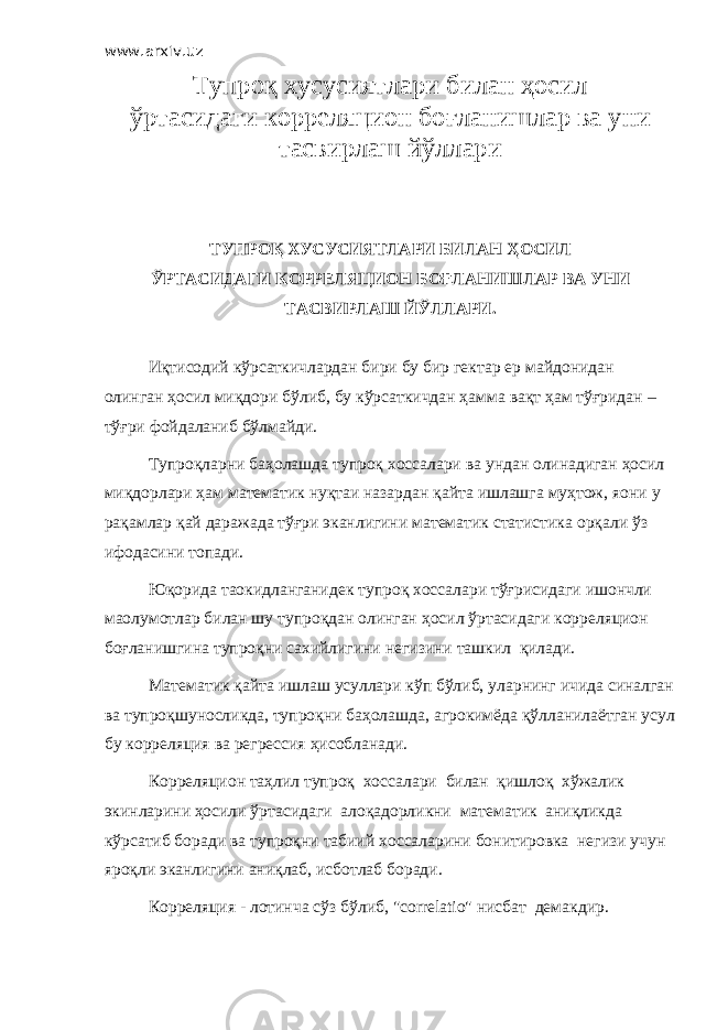 www.arxiv.uz Тупроқ хусусиятлари билан ҳосил ўртасидаги корреляцион боғланишлар ва уни тасвирлаш йўллари ТУПРОҚ ХУСУСИЯТЛАРИ БИЛАН ҲОСИЛ ЎРТАСИДАГИ КОРРЕЛЯЦИОН БОҒЛАНИШЛАР ВА УНИ ТАСВИРЛАШ ЙЎЛЛАРИ. Иқтисодий кўрсаткичлардан бири бу бир гектар ер майдонидан олинган ҳосил миқдори бўлиб, бу кўрсаткичдан ҳамма вақт ҳам тўғридан – тўғри фойдаланиб бўлмайди. Тупроқларни баҳолашда тупроқ хоссалари ва ундан олинадиган ҳосил миқдорлари ҳам математик нуқтаи назардан қайта ишлашга муҳтож, яoни у рақамлар қай даражада тўғри эканлигини математик статистика орқали ўз ифодасини топади. Юқорида таoкидланганидек тупроқ хоссалари тўғрисидаги ишончли маoлумотлар билан шу тупроқдан олинган ҳосил ўртасидаги корреляцион боғланишгина тупроқни сахийлигини негизини ташкил қилади. Математик қайта ишлаш усуллари кўп бўлиб, уларнинг ичида синалган ва тупроқшуносликда, тупроқни баҳолашда, агрокимёда қўлланилаётган усул бу корреляция ва регрессия ҳисобланади. Корреляцион таҳлил тупроқ хоссалари билан қишлоқ хўжалик экинларини ҳосили ўртасидаги алоқадорликни математик аниқликда кўрсатиб боради ва тупроқни табиий хоссаларини бонитировка негизи учун яроқли эканлигини аниқлаб, исботлаб боради. Корреляция - лотинча сўз бўлиб, &#34;cоrrelatiо&#34; нисбат демакдир. 