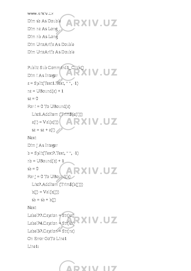 www.arxiv.uz Dim sb As Double Dim na As Long Dim nb As Long Dim UrtaArifa As Double Dim UrtaArifb As Double Public Sub Command1_Click() Dim i As Integer a = Split(Text1.Text, &#34; &#34;, -1) na = UBound(a) + 1 sa = 0 For i = 0 To UBound(a) List1.AddItem (Trim$(a(i))) a(i) = Val(a(i)) sa = sa + a(i) Next Dim j As Integer b = Split(Text2.Text, &#34; &#34;, -1) nb = UBound(b) + 1 sb = 0 For j = 0 To UBound(b) List2.AddItem (Trim$(b(j))) b(j) = Val(b(j)) sb = sb + b(j) Next Label22.Caption = Str(sa) Label24.Caption = Str(sb) Label32.Caption = Str(na) On Error GoTo Line1 Line1: 