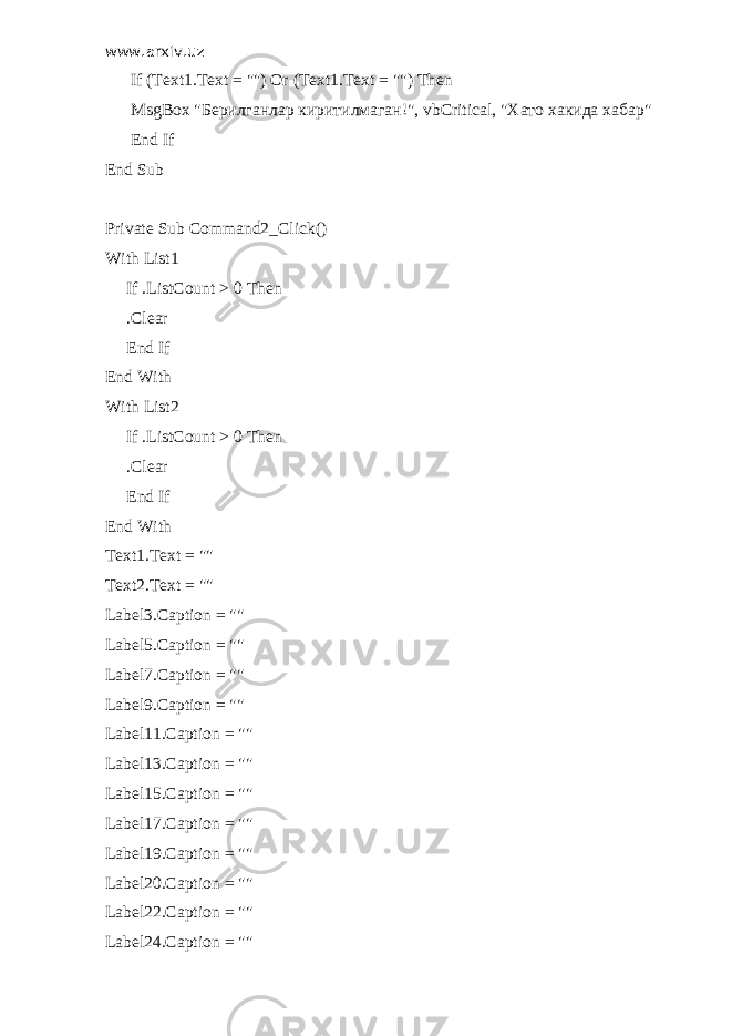 www.arxiv.uz If (Text1.Text = &#34;&#34;) Or (Text1.Text = &#34;&#34;) Then MsgBox &#34; Берилганлар киритилмаган !&#34;, vbCritical, &#34; Хато хакида хабар &#34; End If End Sub Private Sub Command2_Click() With List1 If .ListCount > 0 Then .Clear End If End With With List2 If .ListCount > 0 Then .Clear End If End With Text1.Text = &#34;&#34; Text2.Text = &#34;&#34; Label3.Caption = &#34;&#34; Label5.Caption = &#34;&#34; Label7.Caption = &#34;&#34; Label9.Caption = &#34;&#34; Label11.Caption = &#34;&#34; Label13.Caption = &#34;&#34; Label15.Caption = &#34;&#34; Label17.Caption = &#34;&#34; Label19.Caption = &#34;&#34; Label20.Caption = &#34;&#34; Label22.Caption = &#34;&#34; Label24.Caption = &#34;&#34; 