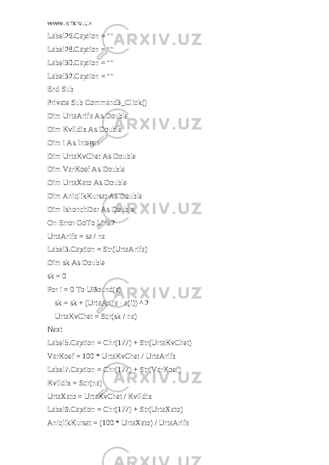 www.arxiv.uz Label26.Caption = &#34;&#34; Label28.Caption = &#34;&#34; Label30.Caption = &#34;&#34; Label32.Caption = &#34;&#34; End Sub Private Sub Command3_Click() Dim UrtaArifa As Double Dim KvIldiz As Double Dim i As Integer Dim UrtaKvChet As Double Dim VarKoef As Double Dim UrtaXato As Double Dim AniqlikKursat As Double Dim IshonchDar As Double On Error GoTo Line2 UrtaArifa = sa / na Label3.Caption = Str(UrtaArifa) Dim sk As Double sk = 0 For i = 0 To UBound(a) sk = sk + (UrtaArifa - a(i)) ^ 2 UrtaKvChet = Sqr(sk / na) Next Label5.Caption = Chr(177) + Str(UrtaKvChet) VarKoef = 100 * UrtaKvChet / UrtaArifa Label7.Caption = Chr(177) + Str(VarKoef) KvIldiz = Sqr(na) UrtaXato = UrtaKvChet / KvIldiz Label9.Caption = Chr(177) + Str(UrtaXato) AniqlikKursat = (100 * UrtaXato) / UrtaArifa 