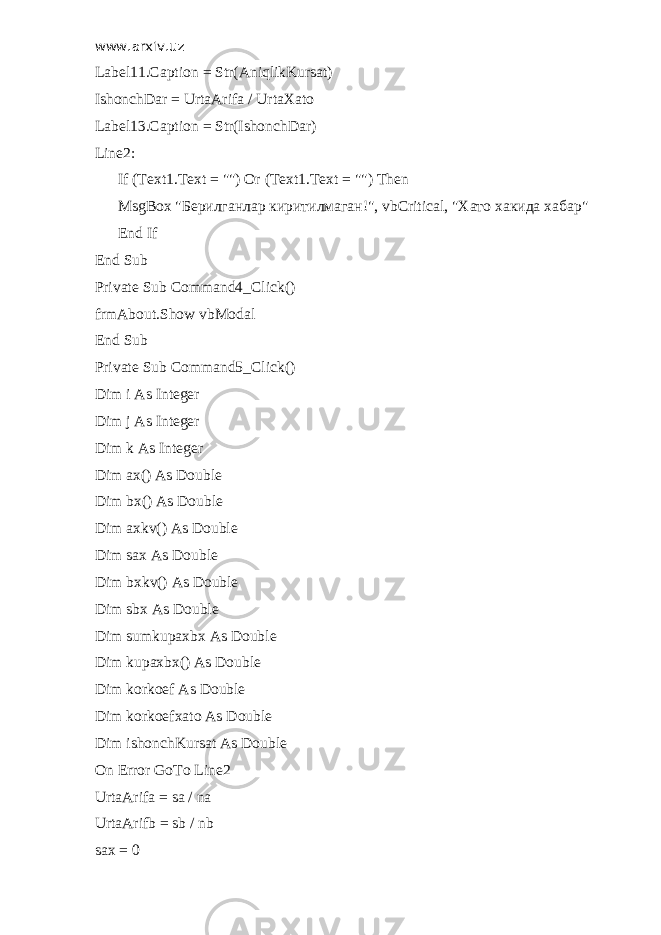 www.arxiv.uz Label11.Caption = Str(AniqlikKursat) IshonchDar = UrtaArifa / UrtaXato Label13.Caption = Str(IshonchDar) Line2: If (Text1.Text = &#34;&#34;) Or (Text1.Text = &#34;&#34;) Then MsgBox &#34; Берилганлар киритилмаган !&#34;, vbCritical, &#34; Хато хакида хабар &#34; End If End Sub Private Sub Command4_Click() frmAbout.Show vbModal End Sub Private Sub Command5_Click() Dim i As Integer Dim j As Integer Dim k As Integer Dim ax() As Double Dim bx() As Double Dim axkv() As Double Dim sax As Double Dim bxkv() As Double Dim sbx As Double Dim sumkupaxbx As Double Dim kupaxbx() As Double Dim korkoef As Double Dim korkoefxato As Double Dim ishonchKursat As Double On Error GoTo Line2 UrtaArifa = sa / na UrtaArifb = sb / nb sax = 0 